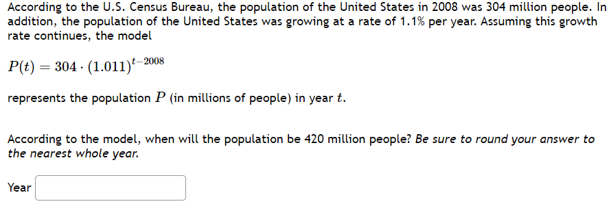 According to the U.S. Census Bureau, the population of the United States in 2008 was 304 million people. In
addition, the population of the United States was growing at a rate of 1.1% per year. Assuming this growth
rate continues, the model
P(t) = 304 (1.011)-
represents the population P (in millions of people) in year t.
t-2008
According to the model, when will the population be 420 million people? Be sure to round your answer to
the nearest whole year.
Year