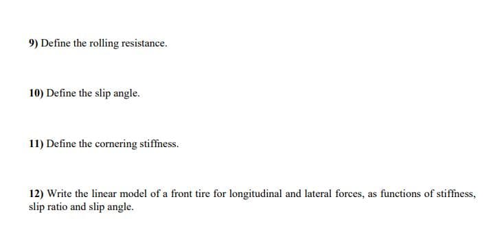 9) Define the rolling resistance.
10) Define the slip angle.
11) Define the cornering stiffness.
12) Write the linear model of a front tire for longitudinal and lateral forces, as functions of stiffness,
slip ratio and slip angle.
