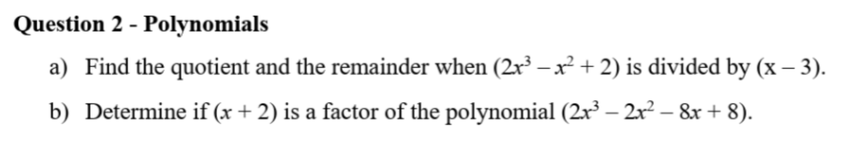 Question 2 - Polynomials
a) Find the quotient and the remainder when (2x –x + 2) is divided by (x – 3).
b) Determine if (x + 2) is a factor of the polynomial (2x³ – 2x² – &x + 8).
