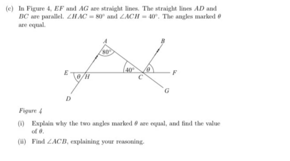 (c) In Figure 4, EF and AG are straight lines. The straight lines AD and
BC are parallel. ZHAC = 80° and ZACH = 40°. The angles marked 0
are equal.
B
80
40
E
0/H
F
G
D
Figure 4
(i) Explain why the two angles marked 0 are equal, and find the value
of 0.
(ii) Find ZACB, explaining your reasoning.
