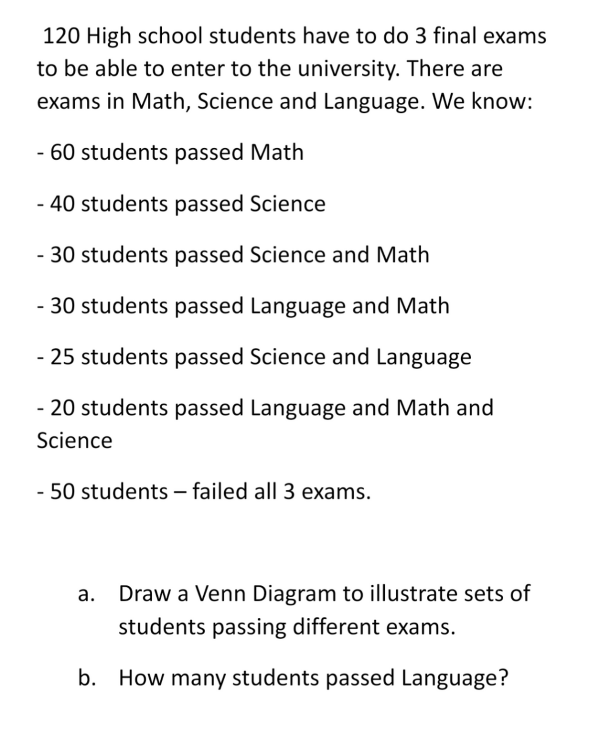 120 High school students have to do 3 final exams
to be able to enter to the university. There are
exams in Math, Science and Language. We know:
- 60 students passed Math
- 40 students passed Science
- 30 students passed Science and Math
- 30 students passed Language and Math
- 25 students passed Science and Language
- 20 students passed Language and Math and
Science
- 50 students – failed all 3 exams.
|
а.
Draw a Venn Diagram to illustrate sets of
students passing different exams.
b. How many students passed Language?
