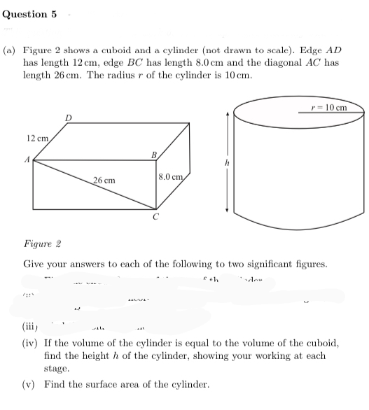 Question 5
(a) Figure 2 shows a cuboid and a cylinder (not drawn to scale). Edge AD
has length 12 cm, edge BC has length 8.0 cm and the diagonal AC has
length 26 cm. The radius r of the cylinder is 10 cm.
10 cm
12 cm,
B.
A
h
8,0 cm
26 cm
Figure 2
Give your answers to each of the following to two significant figures.
(iii)
(iv) If the volume of the cylinder is equal to the volume of the cuboid,
find the height h of the cylinder, showing your working at each
stage.
(v) Find the surface area of the cylinder.
