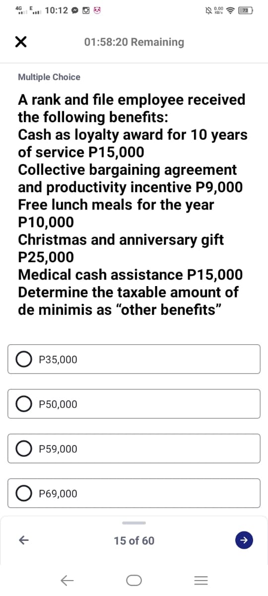 4G
10:12 O O E
01:58:20 Remaining
Multiple Choice
A rank and file employee received
the following benefits:
Cash as loyalty award for 10 years
of service P15,000
Collective bargaining agreement
and productivity incentive P9,000
Free lunch meals for the year
P10,000
Christmas and anniversary gift
P25,000
Medical cash assistance P15,000
Determine the taxable amount of
de minimis as "other benefits"
P35,000
P50,000
P59,000
P69,000
15 of 60
