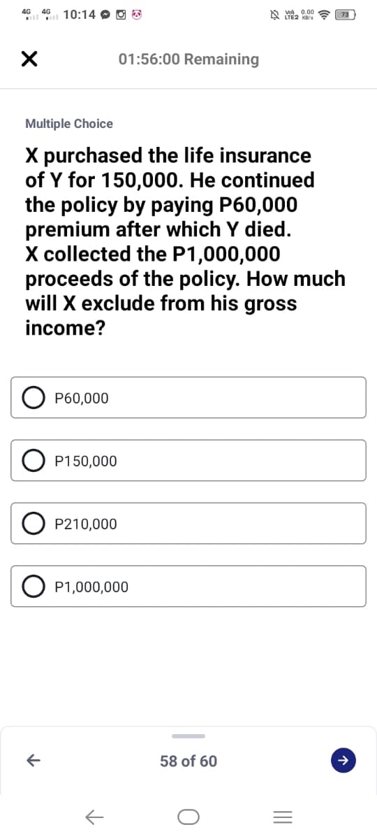 4G 46 10:14 O O O
A vo, 0.00
01:56:00 Remaining
Multiple Choice
X purchased the life insurance
of Y for 150,000. He continued
the policy by paying P60,000
premium after which Y died.
X collected the P1,000,000
proceeds of the policy. How much
will X exclude from his gross
income?
P60,000
P150,000
P210,000
P1,000,000
58 of 60
