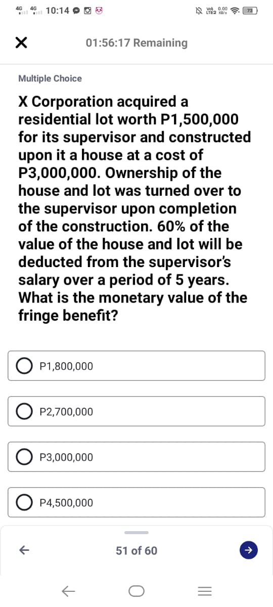 4G 4G 10:14 O O O
A e 0.00
01:56:17 Remaining
Multiple Choice
X Corporation acquired a
residential lot worth P1,500,000
for its supervisor and constructed
upon it a house at a cost of
P3,000,000. Ownership of the
house and lot was turned over to
the supervisor upon completion
of the construction. 60% of the
value of the house and lot will be
deducted from the supervisor's
salary over a period of 5 years.
What is the monetary value of the
fringe benefit?
P1,800,000
P2,700,000
P3,000,000
P4,500,000
51 of 60
