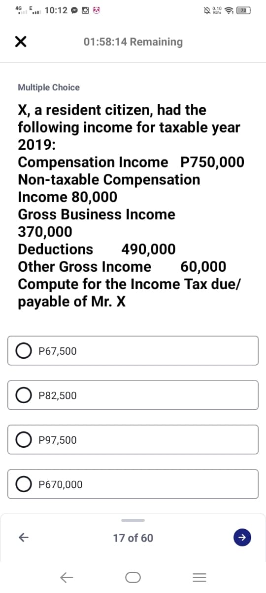 4G
" 10:12 O O B
01:58:14 Remaining
Multiple Choice
X, a resident citizen, had the
following income for taxable year
2019:
Compensation Income P750,000
Non-taxable Compensation
Income 80,000
Gross Business Income
370,000
Deductions
490,000
Other Gross Income
60,000
Compute for the Income Tax due/
payable of Mr. X
P67,500
P82,500
P97,500
P670,000
17 of 60
