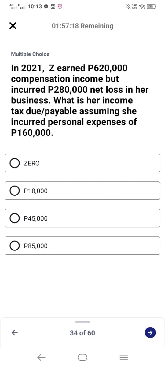 GE 10:13 O O O
01:57:18 Remaining
Multiple Choice
In 2021, Z earned P620,000
compensation income but
incurred P280,000 net loss in her
business. What is her income
tax due/payable assuming she
incurred personal expenses of
P160,000.
ZERO
P18,000
P45,000
P85,000
34 of 60
