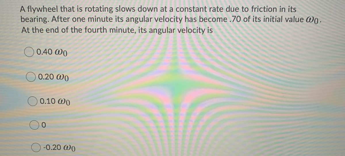 A flywheel that is rotating slows down at a constant rate due to friction in its
bearing. After one minute its angular velocity has become .70 of its initial value Wo.
At the end of the fourth minute, its angular velocity is
O 0.40 WO
O 0.20 WO
0.10 @0
-0.20 @0
