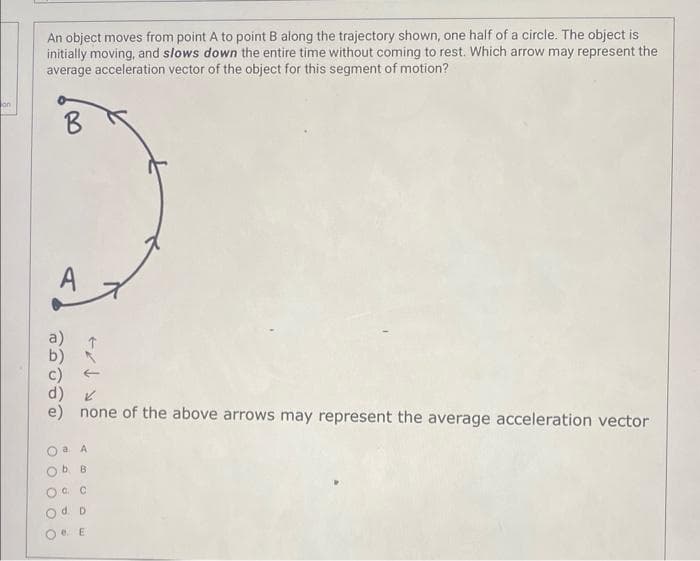 on
An object moves from point A to point B along the trajectory shown, one half of a circle. The object is
initially moving, and slows down the entire time without coming to rest. Which arrow may represent the
average acceleration vector of the object for this segment of motion?
B
PHOTO
e) none of the above arrows may represent the average acceleration vector
O O O O
a. A
b B
OF C
O d. D
Oe. E