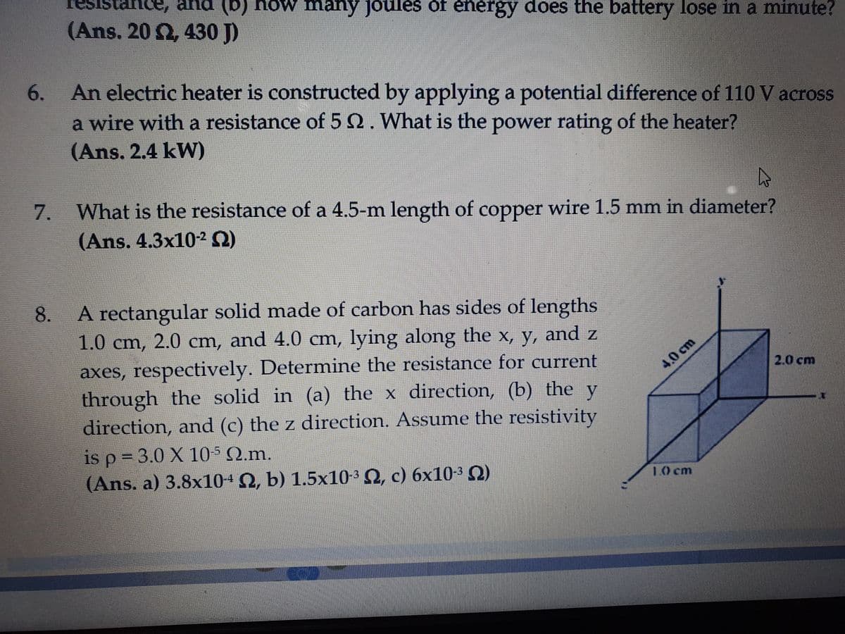 resi
ance, and (b) how many joules
(Ans. 20 Ω, 430 J
of energy does the battery lose in a minute?
6. An electric heater is constructed by applying a potential difference of 110 V across
a wire with a resistance of 5 2. What is the power rating of the heater?
(Ans. 2.4 kW)
7.
What is the resistance of a 4.5-m length of copper wire 1.5 mm in diameter?
(Ans. 4.3x10² Q)
A rectangular solid made of carbon has sides of lengths
1.0 cm, 2.0 cm, and 4.0 cm, lying along the x, y, and z
axes, respectively. Determine the resistance for current
through the solid in (a) the x direction, (b) the y
direction, and (c) the z direction. Assume the resistivity
4,0cm
2.0 cm
is p-3.0 X 10 Ω.m.
(Ans. a) 3.8x10+N, b) 1.5x10-³ Q, c) 6x10-³ Q)
10 cm
8.
