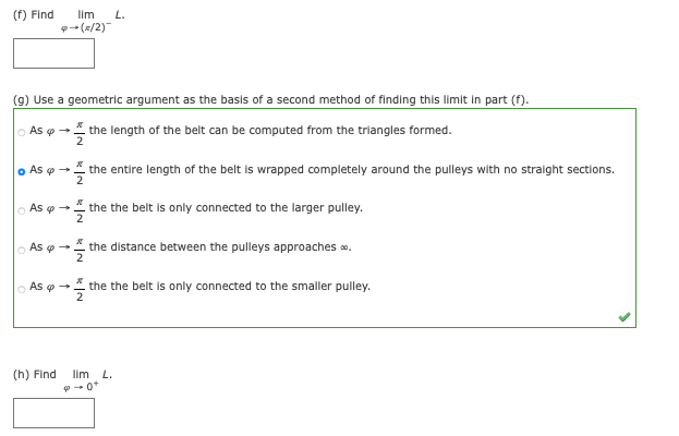 (f) Find
lim
L.
- (R/2)
(9) Use a geometric argument as the basis of a second method of finding this limit in part (f).
o As o → the length of the belt can be computed from the triangles formed.
o As o
the entire length of the belt is wrapped completely around the pulleys with no straight sections.
o As o - the the belt is only connected to the larger pulley.
As e -
the distance between the pulleys approaches o.
o As o - the the belt is only connected to the smaller pulley.
(h) Find
lim L.
