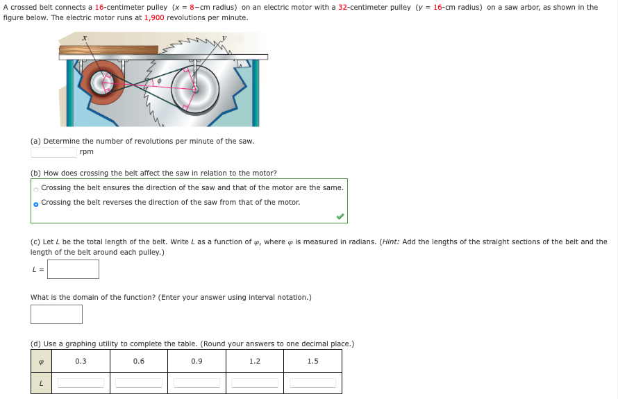 A crossed belt connects a 16-centimeter pulley (x = 8-cm radius) on an electric motor with a 32-centimeter pulley (y = 16-cm radlus) on a saw arbor, as shown in the
figure below. The electric motor runs at 1,900 revolutions per minute.
(a) Determine the number of revolutions per minute of the saw.
rpm
(b) How does crossing the belt affect the saw in relation to the motor?
Crossing the belt ensures the direction of the saw and that of the motor are the same.
, Crossing the belt reverses the direction of the saw from that of the motor.
(c) Let L be the total length of the belt. Write L as a function of ø, where o Is measured in radlans. (Hint: Add the lengths of the straight sections of the belt and the
length of the belt around each pulley.)
L =
What is the domain of the function? (Enter your answer using interval notation.)
(d) Use a graphing utility to complete the table. (Round your answers to one decimal place.)
0.3
0.6
0.9
1.2
1.5
