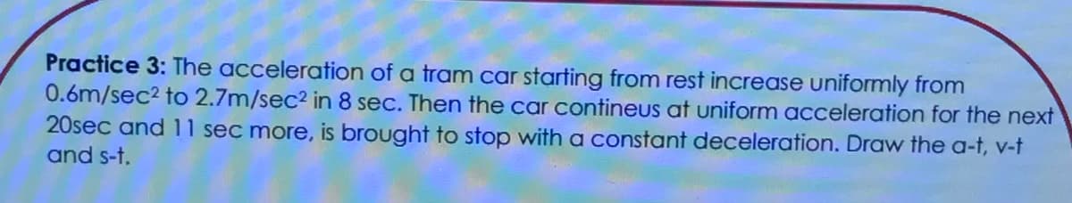 Practice 3: The acceleration of a tram car starting from rest increase uniformly from
0.6m/sec2 to 2.7m/sec2 in 8 sec. Then the car contineus at uniform acceleration for the next
20sec and 11 sec more, is brought to stop with a constant deceleration. Draw the a-t, v-t
and s-t.
