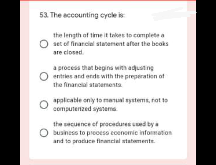 53. The accounting cycle is:
the length of time it takes to complete a
set of financial statement after the books
are closed.
a process that begins with adjusting
entries and ends with the preparation of
the financial statements.
applicable only to manual systems, not to
computerized systems.
the sequence of procedures used by a
O business to process economic information
and to produce financial statements.
