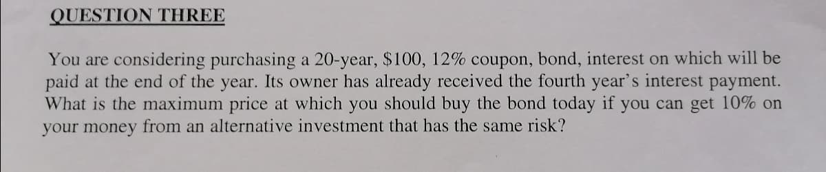 QUESTION THREE
You are considering purchasing a 20-year, $100, 12% coupon, bond, interest on which will be
paid at the end of the year. Its owner has already received the fourth year's interest payment.
What is the maximum price at which you should buy the bond today if you can get 10% on
your money from an alternative investment that has the same risk?
