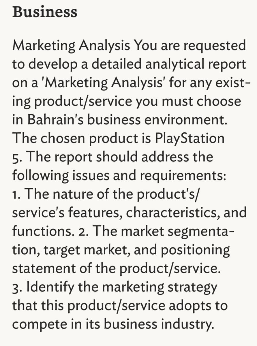 Business
Marketing Analysis You are requested
to develop a detailed analytical report
on a 'Marketing Analysis' for any exist-
ing product/service you must choose
in Bahrain's business environment.
The chosen product is PlayStation
5. The report should address the
following issues and requirements:
1. The nature of the product's/
service's features, characteristics, and
functions. 2. The market segmenta-
tion, target market, and positioning
statement of the product/service.
3. Identify the marketing strategy
that this product/service adopts to
compete in its business industry.
