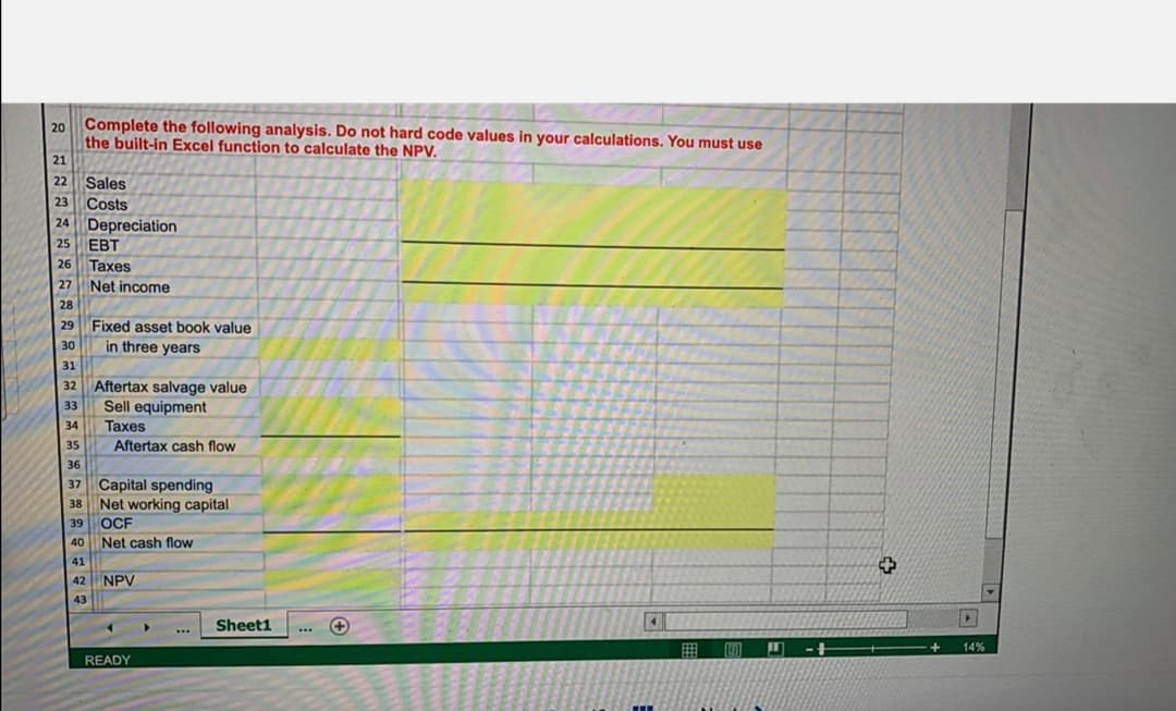 20 Complete the following analysis. Do not hard code values in your calculations. You must use
the built-in Excel function to calculate the NPV.
21
22 Sales
23 Costs
24 Depreciation
EBT
26 Taxes
25
27
Net income
28
Fixed asset book value
in three years
29
30
31
32 Aftertax salvage value
Sell equipment
Taxes
33
34
35
Aftertax cash flow
36
37 Capital spending
Net working capital
39 OCF
38
40
Net cash flow
41
42
NPV
43
Sheet1
...
囲
-+
14%
READY
