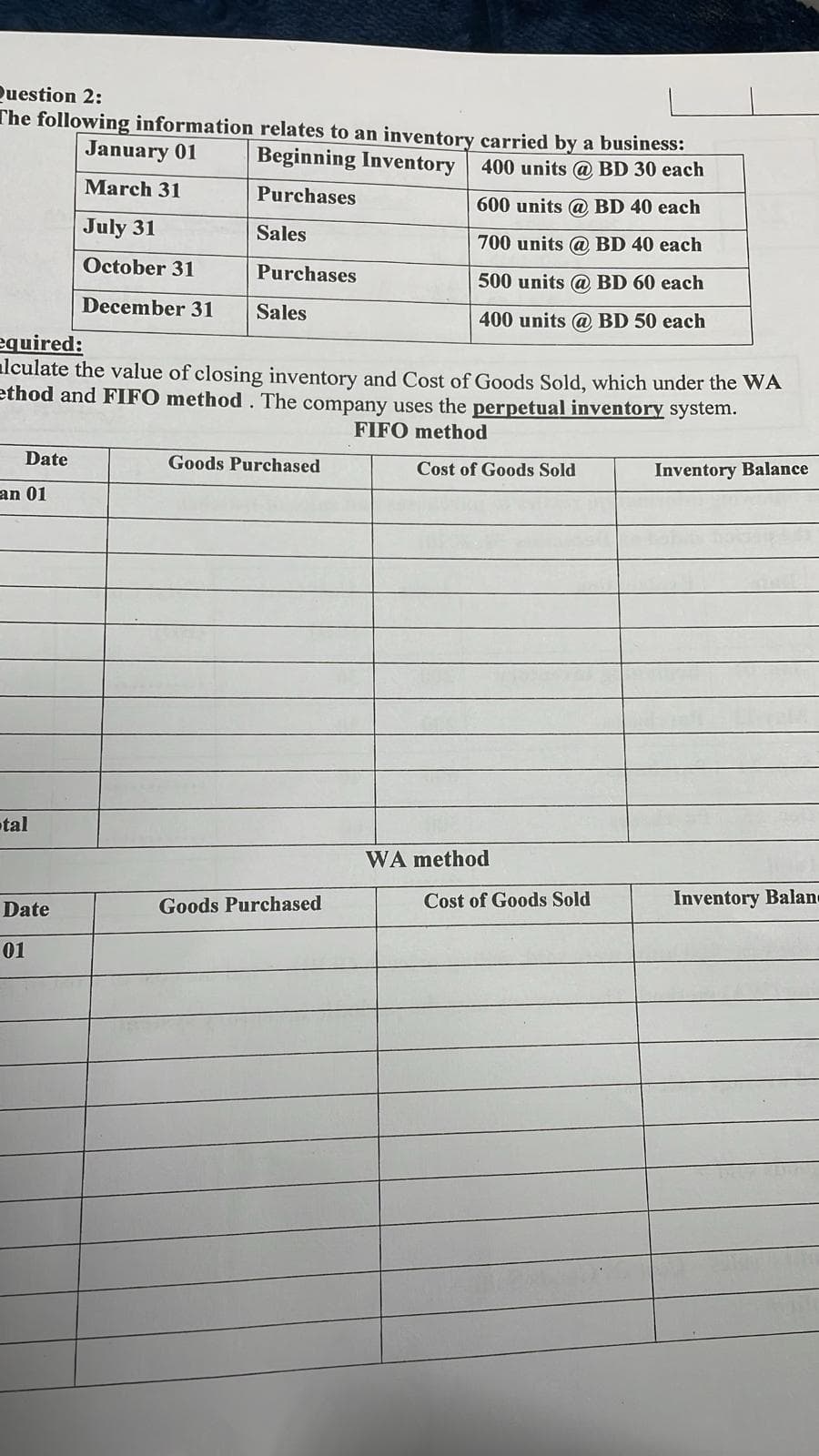 January 01
Question 2:
The following information relates to an inventory carried by a business:
Beginning Inventory 400 units @ BD 30 each
March 31
Purchases
600 units @ BD 40 each
July 31
Sales
700 units @ BD 40 each
October 31
Purchases
500 units @ BD 60 each
December 31
Sales
400 units @ BD 50 each
equired:
■lculate the value of closing inventory and Cost of Goods Sold, which under the WA
ethod and FIFO method. The company uses the perpetual inventory system.
Date
an 01
tal
Goods Purchased
FIFO method
Cost of Goods Sold
Inventory Balance
WA method
Date
Goods Purchased
Cost of Goods Sold
Inventory Balan
01