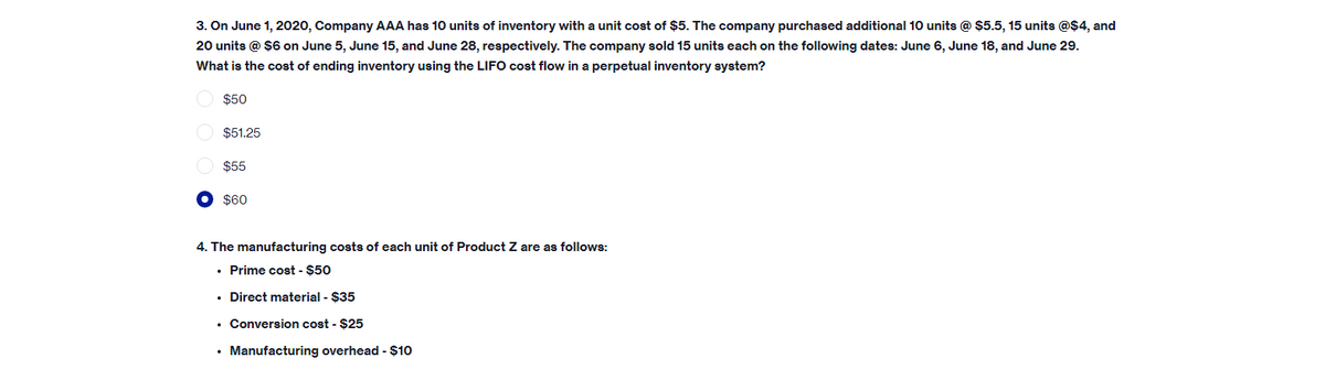 3. On June 1, 2020, Company AAA has 10 units of inventory with a unit cost of $5. The company purchased additional 10 units @ $5.5, 15 units @$4, and
20 units @ $6 on June 5, June 15, and June 28, respectively. The company sold 15 units each on the following dates: June 6, June 18, and June 29.
What is the cost of ending inventory using the LIFO cost flow in a perpetual inventory system?
$50
$51.25
$55
$60
4. The manufacturing costs of each unit of Product Z are as follows:
• Prime cost - $50
• Direct material - $35
• Conversion cost - $25
• Manufacturing overhead - $10