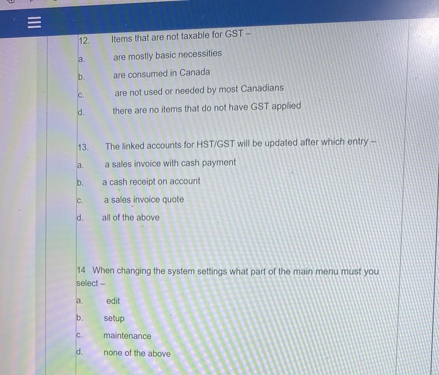 12.
Items that are not taxable for GST -
a.
are mostly basic necessities
b.
are consumed in Canada
C.
are not used or needed by most Canadians
d.
there are no items that do not have GST applied
13.
The linked accounts for HST/GST will be updated after which entry –
a. a sales invoice with cash payment
b.
a cash receipt on account
C.
a sales invoice quote
d.
all of the above
14 When changing the system settings what part of the main menu must you
select –
a.
edit
setup
C.
maintenance
d.
none of the above
II
