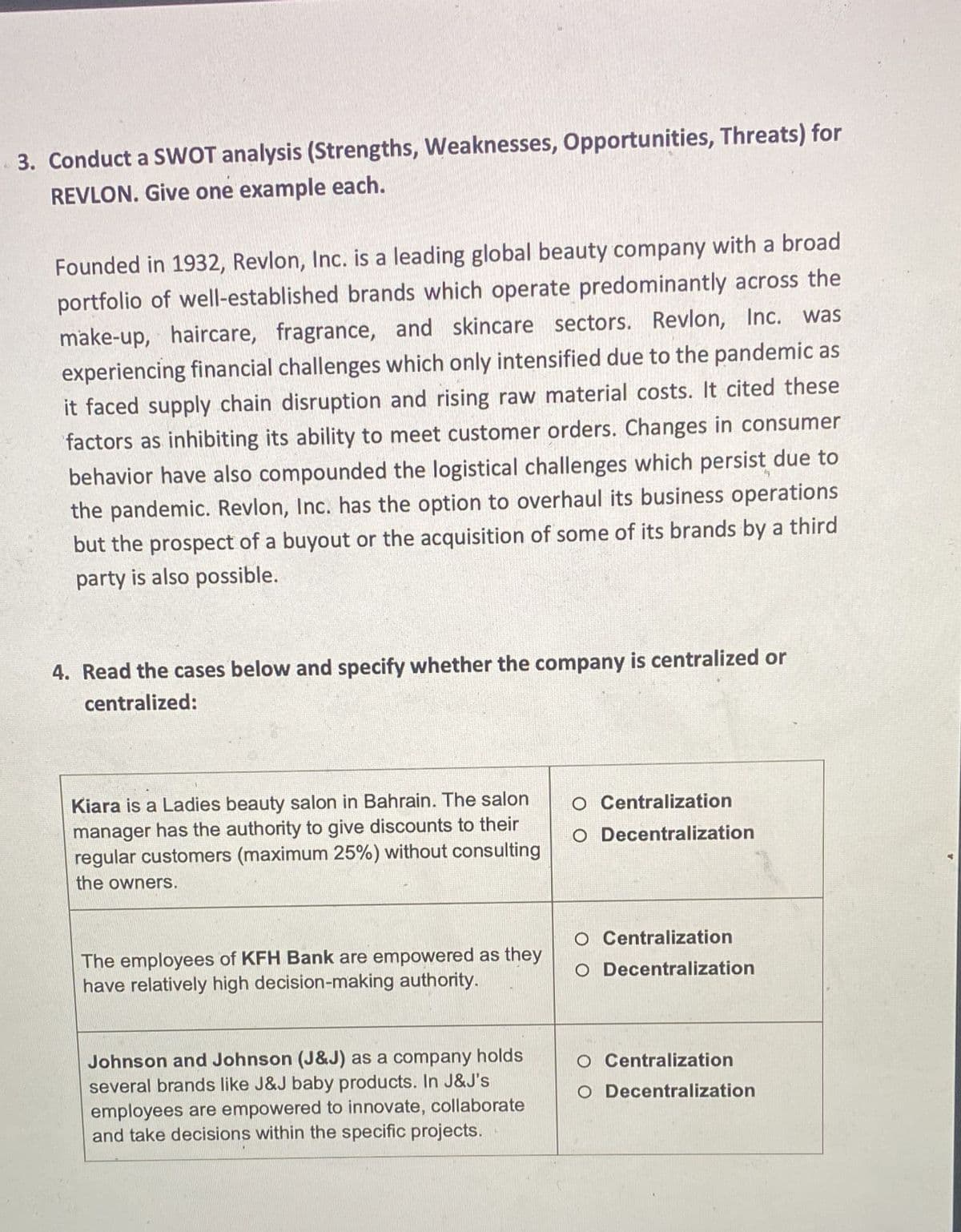 3. Conduct a SWOT analysis (Strengths, Weaknesses, Opportunities, Threats) for
REVLON. Give one example each.
Founded in 1932, Revlon, Inc. is a leading global beauty company with a broad
portfolio of well-established brands which operate predominantly across the
make-up, haircare, fragrance, and skincare sectors. Revlon, Inc. was
experiencing financial challenges which only intensified due to the pandemic as
it faced supply chain disruption and rising raw material costs. It cited these
factors as inhibiting its ability to meet customer orders. Changes in consumer
behavior have also compounded the logistical challenges which persist due to
the pandemic. Revlon, Inc. has the option to overhaul its business operations
but the prospect of a buyout or the acquisition of some of its brands by a third
party is also possible.
4. Read the cases below and specify whether the company is centralized or
centralized:
Kiara is a Ladies beauty salon in Bahrain. The salon
manager has the authority to give discounts to their
regular customers (maximum 25%) without consulting
the owners.
The employees of KFH Bank are empowered as they
have relatively high decision-making authority.
Johnson and Johnson (J&J) as a company holds
several brands like J&J baby products. In J&J's
employees are empowered to innovate, collaborate
and take decisions within the specific projects.
O Centralization
O Decentralization
O Centralization
Decentralization
Centralization
O Decentralization