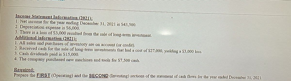 Income Statement Information (2021):
1. Net income for the year ending December 31, 2021 is $43,500.
2. Depreciation expense is $6,000.
3. There is a loss of $3,000 resulted from the sale of long-term investment.
Additional information (2021):
1. All sales and purchases of inventory are on account (or credit).
2. Received cash for the sale of long-term investments that had a cost of $27,000, yielding a $3,000 loss.
3. Cash dividends paid is $15,000.
4. The company purchased new machines and tools for $7,500 cash.
Required:
Prepare the FIRST (Operating) and the SECOND (Investing) sections of the statement of cash flows for the year ended December 31, 2021.