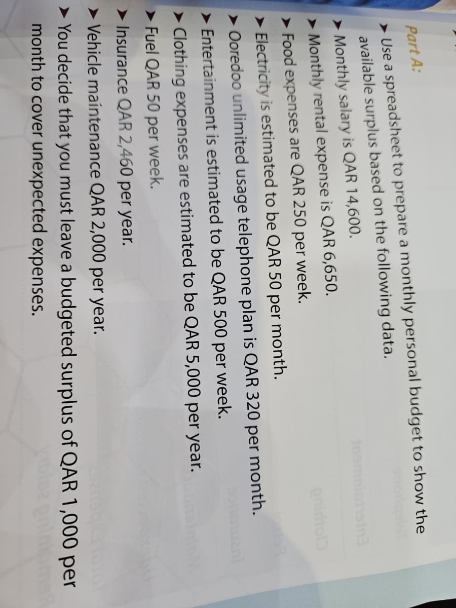 Part A:
Use a spreadsheet to prepare a monthly personal budget to show the
available surplus based on the following data.
➤ Monthly salary is QAR 14,600.
➤ Monthly rental expense is QAR 6,650.
19tn3.
onidiol
➤ Food expenses are QAR 250 per week.
➤ Electricity is estimated to be QAR 50 per month.
➤ Ooredoo unlimited usage telephone plan is QAR 320 per month.
Entertainment is estimated to be QAR 500 per week.
➤Clothing expenses are estimated to be QAR 5,000 per year.
Fuel QAR 50 per week.
➤Insurance QAR 2,460 per year.
➤ Vehicle maintenance QAR 2,000 per year.
➤You decide that you must leave a budgeted surplus of QAR 1,000 per
month to cover unexpected expenses.