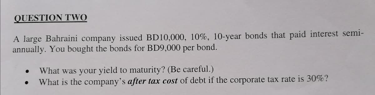 QUESTION TWO
A large Bahraini company issued BD10,000, 10%, 10-year bonds that paid interest semi-
annually. You bought the bonds for BD9,000 per
bond.
What was your yield to maturity? (Be careful.)
What is the company's after tax cost of debt if the corporate tax rate is 30%?
