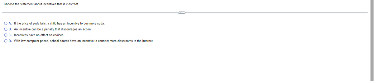 Choose the statement about incentives that is incorrect.
O A. If the price of soda falls, a child has an incentive to buy more soda.
O B. An incentive can be a penalty that discourages an action.
O C. Incentives have no effect on choices.
O D. With low computer prices, school boards have an incentive to connect more classrooms to the Internet.