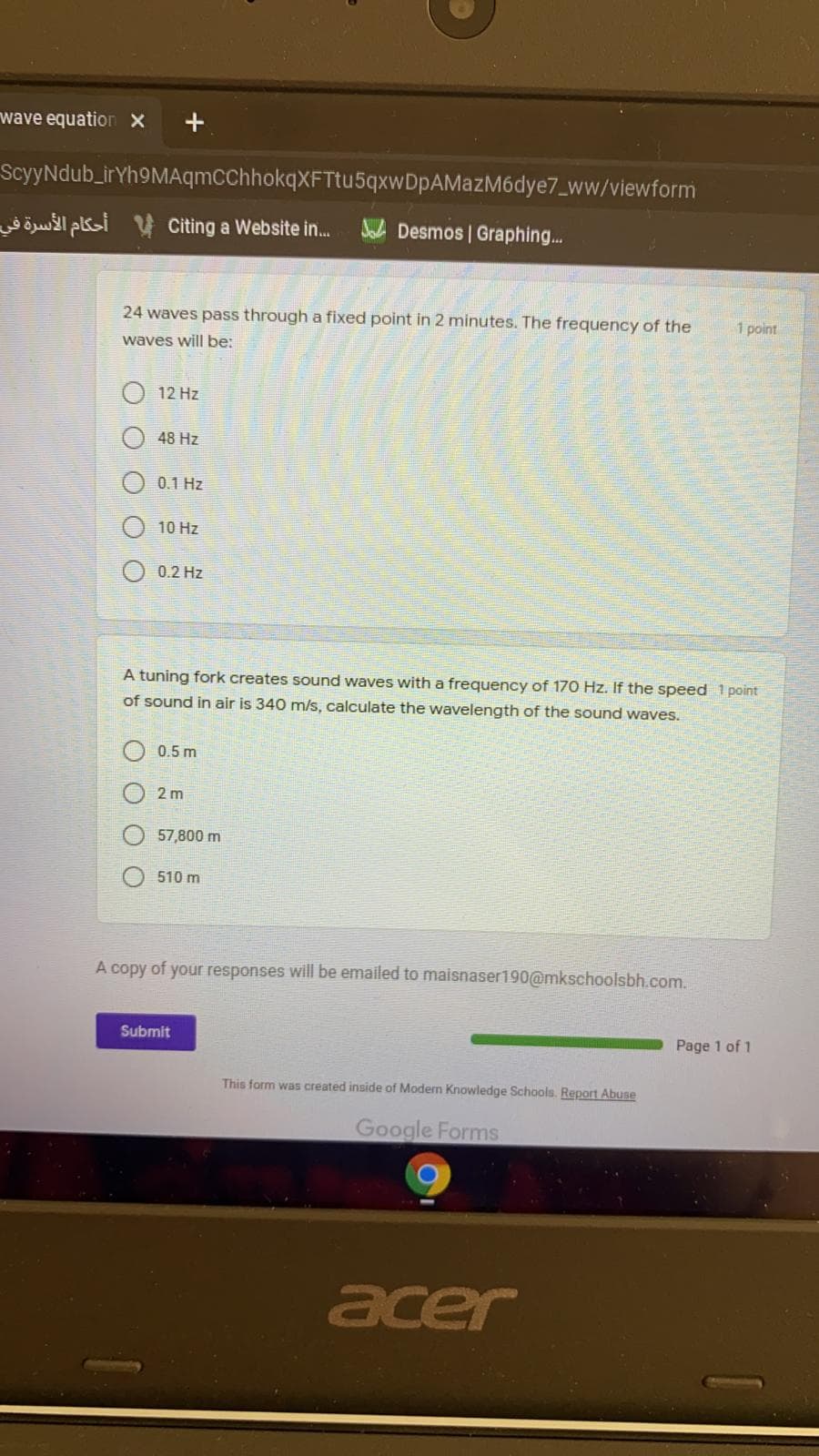 wave equation x
ScyyNdub_irYh9MAqmCChhokqXFTtu5qxwDpAMazM6dye7_ww/viewform
öwl pki y Citing a Website in.
Sa Desmos | Graphing...
24 waves pass through a fixed point in 2 minutes. The frequency of the
1 point
waves will be:
12 Hz
48 Hz
0.1 Hz
10 Hz
0.2 Hz
A tuning fork creates sound waves with a frequency of 170 Hz. If the speed 1 point
of sound in air is 340 m/s, calculate the wavelength of the sound waves.
0.5 m
2 m
57,800 m
510 m
A copy of your responses will be emailed to maisnaser190@mkschoolsbh.com.
Submit
Page 1 of 1
This form was created inside of Modern Knowledge Schools. Report Abuse
Google Forms
acer
