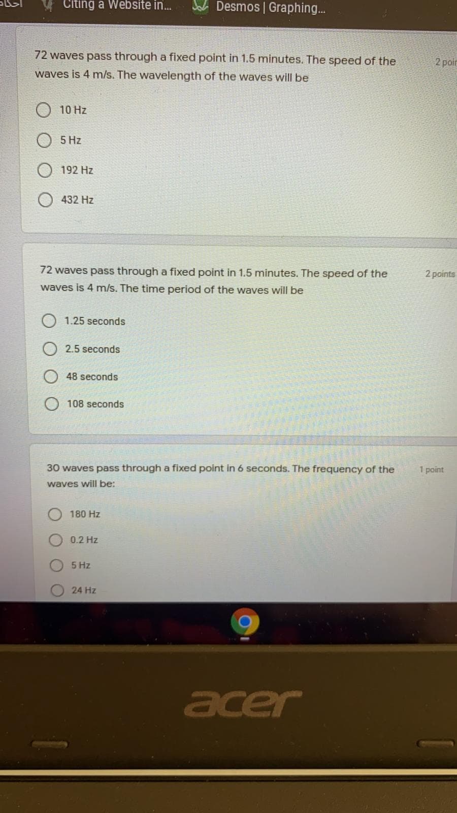 Citing a Website in.
Desmos | Graphing.
72 waves pass through a fixed point in 1.5 minutes. The speed of the
2 poir
waves is 4 m/s. The wavelength of the waves will be
10 Hz
5 Hz
192 Hz
432 Hz
72 waves pass through a fixed point in 1.5 minutes. The speed of the
2 points
waves is 4 m/s. The time period of the waves will be
1.25 seconds
2.5 seconds
48 seconds
108 seconds
30 waves pass through a fixed point in 6 seconds. The frequency of the
1 point
waves will be:
180 Hz
0.2 Hz
5 Hz
24 Hz
acer
