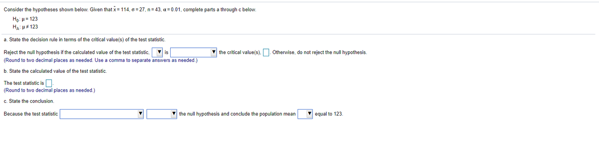 Consider the hypotheses shown below. Given that x = 114, o = 27, n = 43, a = 0.01, complete parts a through c below.
Họ: µ= 123
HA: H# 123
a. State the decision rule in terms of the critical value(s) of the test statistic.
Reject the null hypothesis if the calculated value of the test statistic,
V is
V the critical value(s),
Otherwise, do not reject the null hypothesis.
(Round to two decimal places as needed. Use a comma to separate answers as needed.)
b. State the calculated value of the test statistic.
The test statistic is.
(Round to two decimal places as needed.)
c. State the conclusion.
Because the test statistic
V the null hypothesis and conclude the population mean
equal to 123.
