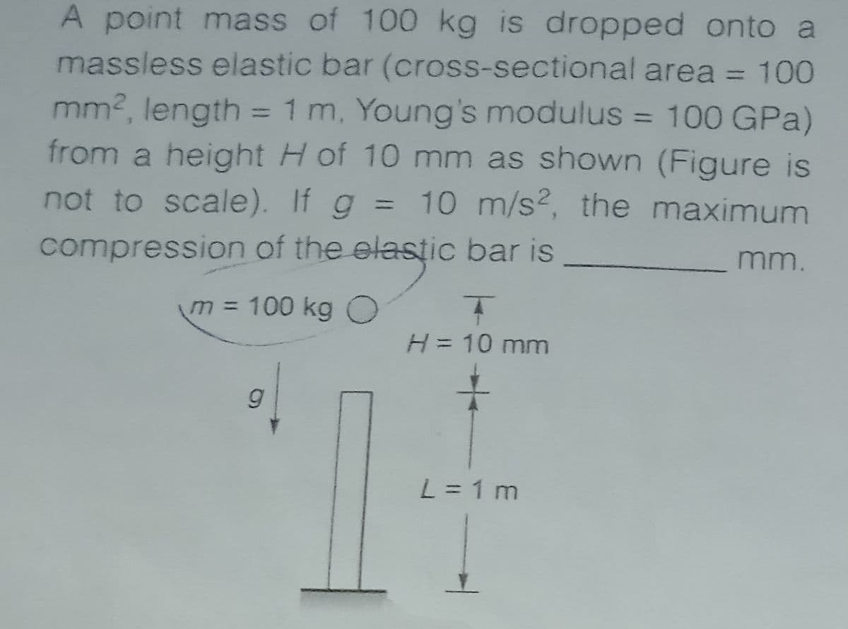 A point mass of 100 kg is dropped onto a
massless elastic bar (cross-sectional area = 100
%3D
mm2, length = 1 m, Young's modulus = 100 GPa)
from a height H of 10 mm as shown (Figure is
not to scale). If g =
%3D
%3D
10 m/s2, the maximum
%3D
compression of the elastic bar is
mm.
m3D 100 kgO
H= 10 mm
L = 1 m
