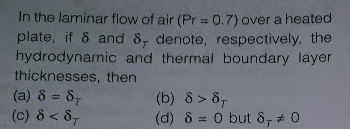 In the laminar flow of air (Pr = 0.7) over a heated
plate, if & and 8, denote, respectively, the
hydrodynamic and thermal boundary layer
thicknesses, then
(a) 8 = 8,
(c) 8 < 8-
(b) 8 > 8-
(d) 8 = 0 but 8,# 0
