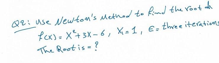 Q2: Use Newton's Method to fimd the root dh
fCx) = X+3X -6, X = 1, E= three iteratiens
The Root is = ?
%3D
