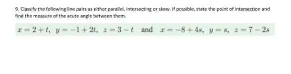 9. Classify the following line pairs as either paralel, intersecting or skew. If possibie, state the point of intersection and
find the measure of the acute angle between them.
r= 2+t, y= -1+21, z= 3-t and r=-8+4s, y=8, 2=7-2s
