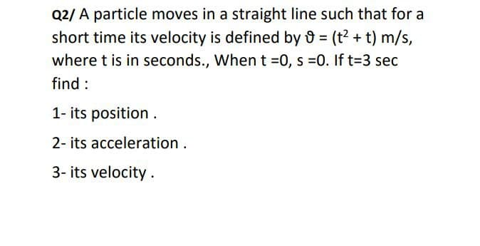 Q2/ A particle moves in a straight line such that for a
short time its velocity is defined by = (t? + t) m/s,
where t is in seconds., When t =0, s =0. If t%3D3 sec
find :
1- its position .
2- its acceleration.
3- its velocity.
