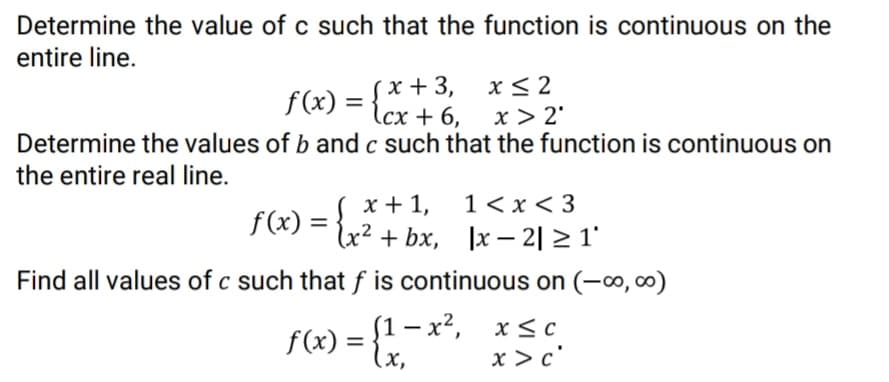 Determine the value of c such that the function is continuous on the
entire line.
x + 3,
f(x) = {cx + 6,
x< 2
x > 2'
Determine the values of b and c such that the function is continuous on
the entire real line.
1< x < 3
x + 1,
lx² + bx, ]x – 2| > 1'
f (x) =
Find all values of c such that f is continuous on (-∞, ∞)
(1 — х?, х<с
f(x) = {x,
x > c'
