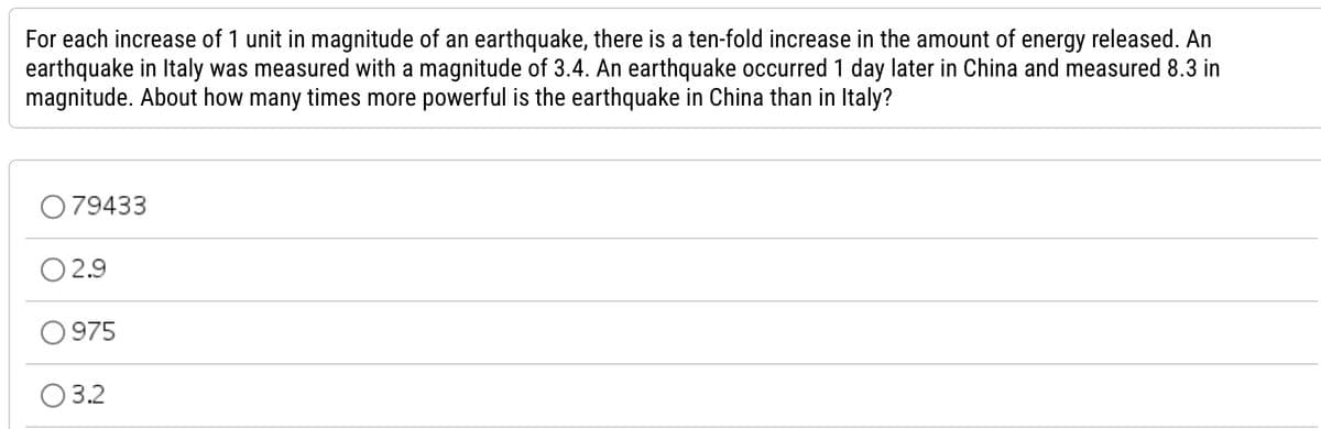 For each increase of 1 unit in magnitude of an earthquake, there is a ten-fold increase in the amount of energy released. An
earthquake in Italy was measured with a magnitude of 3.4. An earthquake occurred 1 day later in China and measured 8.3 in
magnitude. About how many times more powerful is the earthquake in China than in Italy?
079433
02.9
0975
03.2