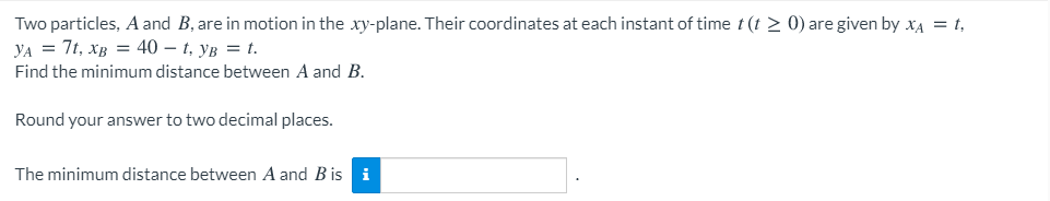 Two particles, A and B, are in motion in the xy-plane. Their coordinates at each instant of time t (t > 0) are given by XA = t,
УА 3 7, хв 3D 40 — t, ув 3 t.
Find the minimum distance between A and B.
Round your answer to two decimal places.
The minimum distance between A and B is i
