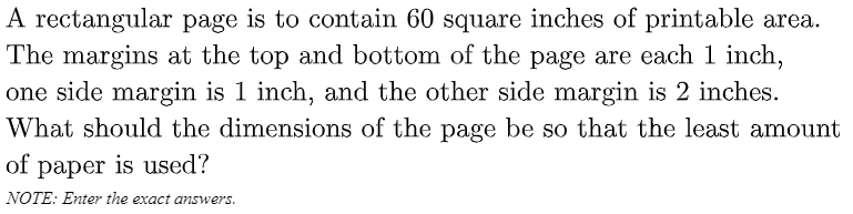 A rectangular page is to contain 60 square inches of printable area.
The margins at the top and bottom of the page are each 1 inch,
one side margin is 1 inch, and the other side margin is 2 inches.
What should the dimensions of the page be so that the least amount
of paper is used?
NOTE: Enter the exact answers.
