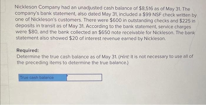 Nickleson Company had an unadjusted cash balance of $8,516 as of May 31. The
company's bank statement, also dated May 31, included a $99 NSF check written by
one of Nickleson's customers. There were $600 in outstanding checks and $225 in
deposits in transit as of May 31. According to the bank statement, service charges
were $80, and the bank collected an $650 note receivable for Nickleson. The bank
statement also showed $20 of interest revenue earned by Nickleson.
Required:
Determine the true cash balance as of May 31. (Hint: It is not necessary to use all of
the preceding items to determine the true balance.)
True cash balance