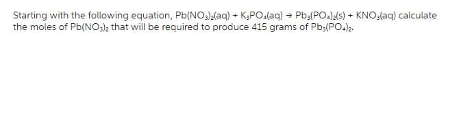 Starting with the following equation, Pb(NO3)₂(aq) + K3PO4(aq) → Pb3(PO4)2(s) + KNO3(aq) calculate
the moles of Pb(NO3)2 that will be required to produce 415 grams of Pb3(PO4)2.