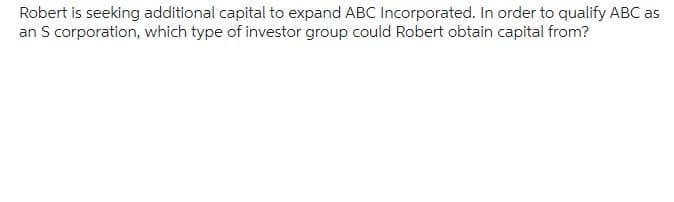 Robert is seeking additional capital to expand ABC Incorporated. In order to qualify ABC as
an S corporation, which type of investor group could Robert obtain capital from?