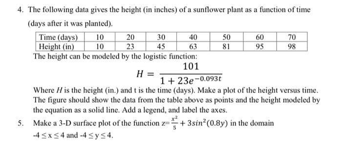 4. The following data gives the height (in inches) of a sunflower plant as a function of time
(days after it was planted).
10
10
Time (days)
20
Height (in)
23
The height can be modeled by the logistic function:
101
30
45
40
63
50
81
60
95
70
98
H =
1+23e-0.093t
Where H is the height (in.) and t is the time (days). Make a plot of the height versus time.
The figure should show the data from the table above as points and the height modeled by
the equation as a solid line. Add a legend, and label the axes.
5. Make a 3-D surface plot of the function z=+3sin² (0.8y) in the domain
-4≤x≤4 and -4 ≤y≤4.