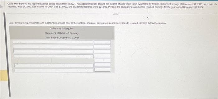 Calle May Bakery, Inc. reported a prior-period adjustment in 2024. An accounting error caused net income of prior years to be overstated by $9,000. Retained Earnings at December 31, 2023, as previously
reported, was $42,000. Net income for 2024 was $72,000, and dividends declared were $24,000. Prepare the company's statement of retained earnings for the year ended December 31, 2024
Enter any current period increases in retained earnings prior to the subtotal, and enter any current period decreases to retained earnings below the subtotal
Calle May Bakery, Inc.
Statement of Retained Earnings
Year Ended December 31, 2024