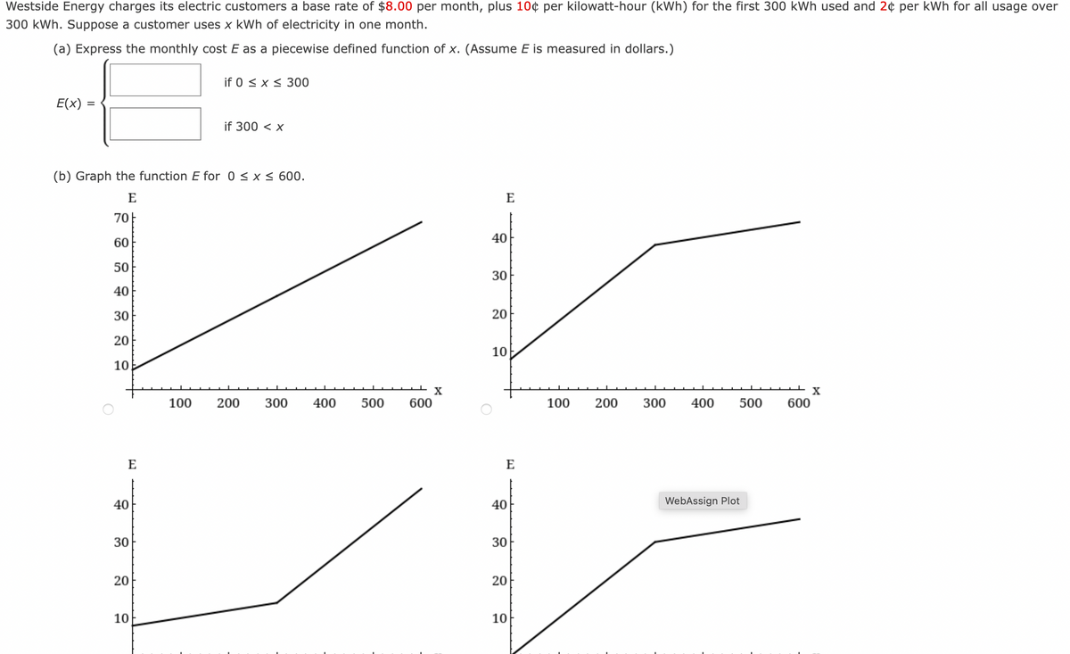 Westside Energy charges its electric customers a base rate of $8.00 per month, plus 10¢ per kilowatt-hour (kWh) for the first 300 kWh used and 2¢ per kWh for all usage over
300 kWh. Suppose a customer uses x kWh of electricity in one month.
(a) Express the monthly cost E as a piecewise defined function of x. (Assume E is measured in dollars.)
E(x) =
O
(b) Graph the function E for 0 ≤ x ≤ 600.
E
70
60
50
40
30
20
10
E
40
30
20
10
if 0 ≤ x ≤ 300
100
if 300 < x
200
300
400
500
600
X
E
40
30
20
10
E
1
40
30
20
10
X
100 200 300 400 500 600
WebAssign Plot