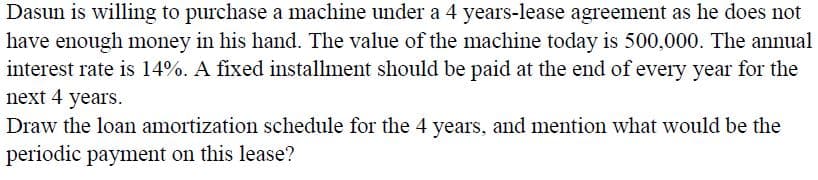 Dasun is willing to purchase a machine under a 4 years-lease agreement as he does not
have enough money in his hand. The value of the machine today is 500,000. The annual
interest rate is 14%. A fixed installment should be paid at the end of every year for the
next 4 years.
Draw the loan amortization schedule for the 4 years, and mention what would be the
periodic payment on this lease?
