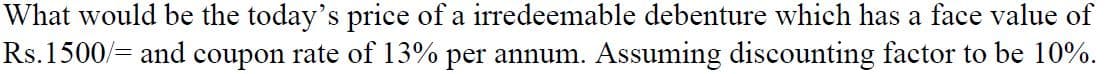 What would be the today's price of a irredeemable debenture which has a face value of
Rs.1500/= and coupon rate of 13% per annum. Assuming discounting factor to be 10%.
