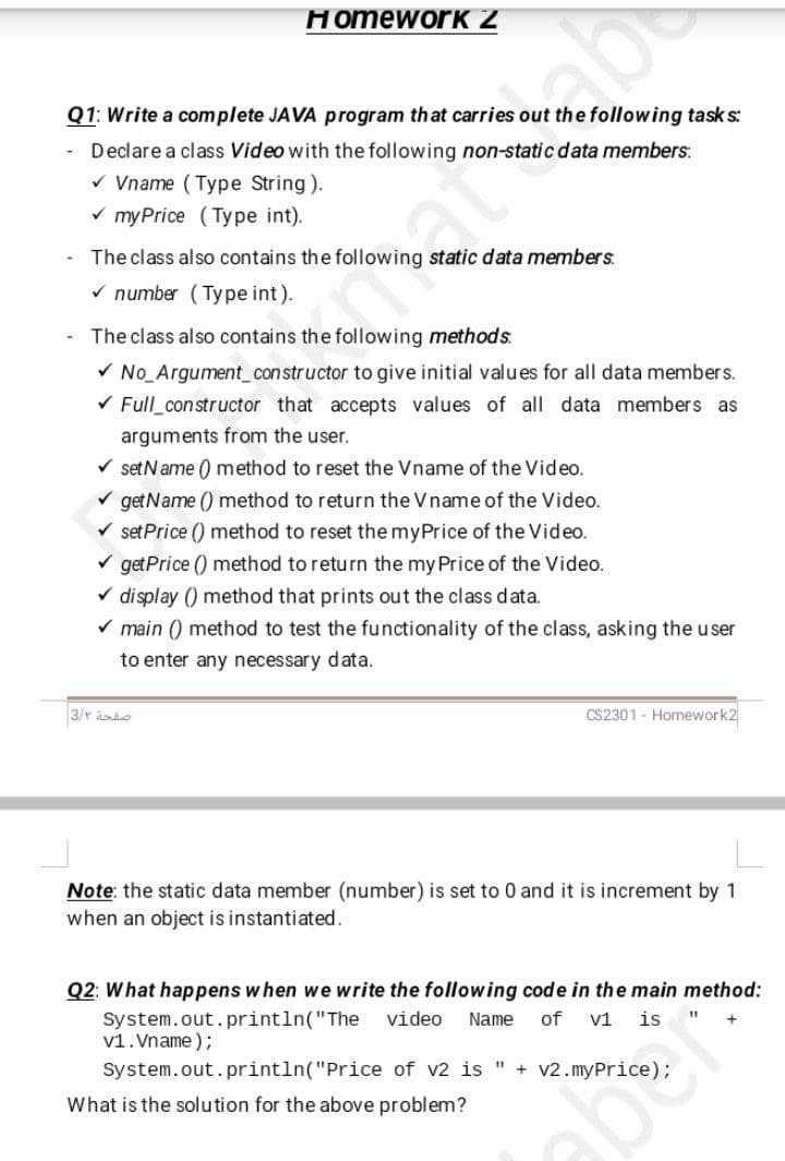 HomeworK Z
abo
Q1: Write a complete JAVA program that carries out the following task s:
Declare a class Video with the following non-static data members:
v Vname ( Type String).
v myPrice (Type int).
atty
The class also contains the following static data members.
v number (Type int).
The class also contains the following methods.
V No Argument_constructor to give initial values for all data members.
V Full constructor that accepts values of all data members as
arguments from the user.
V setName () method to reset the Vname of the Video.
v getName () method to return the Vname of the Video.
set Price () method to reset the myPrice of the Video.
V getPrice () method to return the my Price of the Video.
v display () method that prints out the class data.
V main () method to test the functionality of the class, asking the user
to enter any necessary data.
3/r ado
CS2301 - Homework2
Note: the static data member (number) is set to 0 and it is increment by 1
when an object is instantiated.
Q2: What happens when we write the following code in the main method:
System.out. println("The
v1.Vname );
video
Name
of
v1 is
System.out.println("Price of v2 is " + v2.myPrice);
What is the solution for the above problem?
